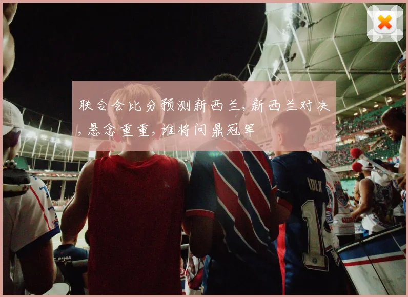 联合会比分预测新西兰,新西兰对决,悬念重重,谁将问鼎冠军